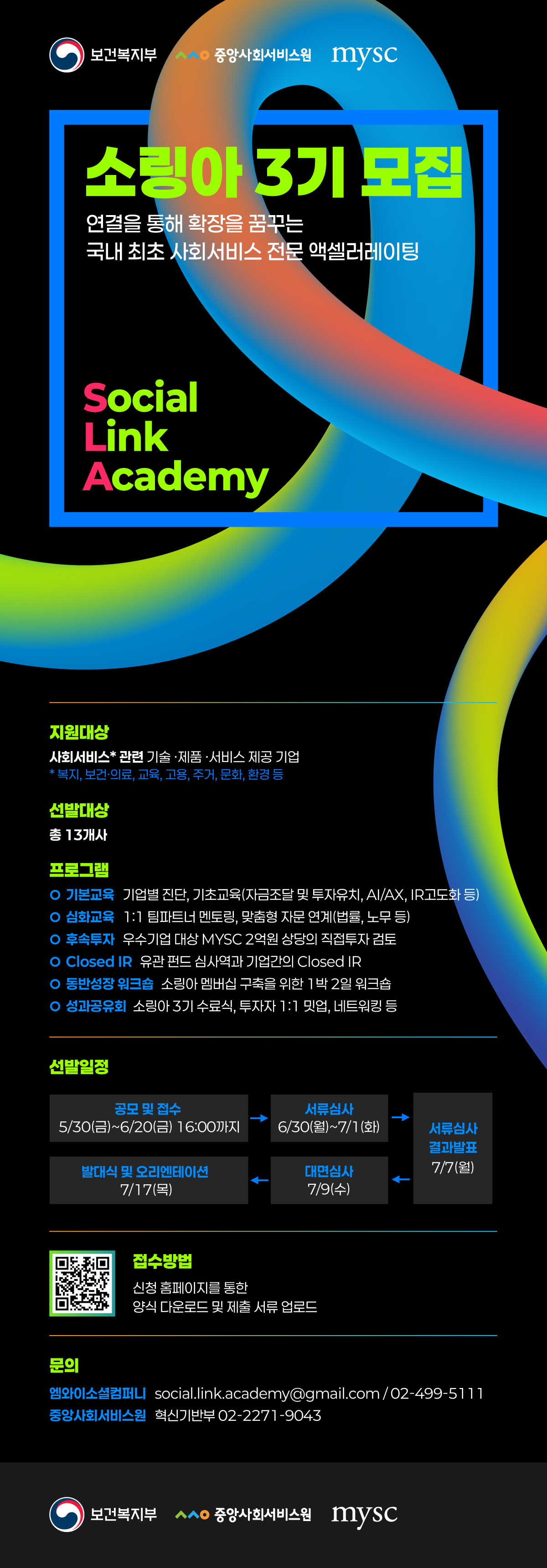 보건복지부 중앙사회서비스원 mysc 소링아 3기 모집 연결을 통해 확장을 꿈꾸는 국내 최초 사회서비스 전문 액셀러레이팅 Social  Link Academy 지원대상 사회서비스*관련 기술·제품·서비스 제공 기업 *복지, 보건·의료, 교육, 고용, 주거, 문화, 환경 등 선발대상 총 13개사 프로그램 기본교육 기업별 진단, 기초교육(자금조달 및 투자유치, AI/AX, IR고도화 등) 심화교육 1:1 팀파트너 멘토링, 맞춤형 자문 연계(법률, 노무 등) 후속투자 우수기업 대상 MYSC 2억원 상당의 직접투자 검토 Closed IR 유관 펀드 심사역과 기업간의 Closed IR 동반성장 워크숍 소링아 멤버십 구축을 위한 1박 2일 워크숍 성과공유회 소링아 3기 수료식, 투자자 1:1 밋업, 네트워킹 등 선발일정 공모 및 접수  5/30(금) ~ 6/20(금) 16:00까지 서류심사 6/30(월)~7/1(화) 서류심사 결과발표 7/7(월) 대면심사 7/9(수) 발대식 및 오리엔테이션 7/17(목) 접수방법 QR링크 : https://m.site.naver.com/1IExB 신청 홈페이지를 통한 양식 다운로드 및 제출 서류 업로드 문의 엠와이소셜컴퍼니 social.link.academy@gmail.com/02-499-5111 중앙사회서비스원 혁신기반부 02-2271-9043 보건복지부 중앙사회서비스원 mysc