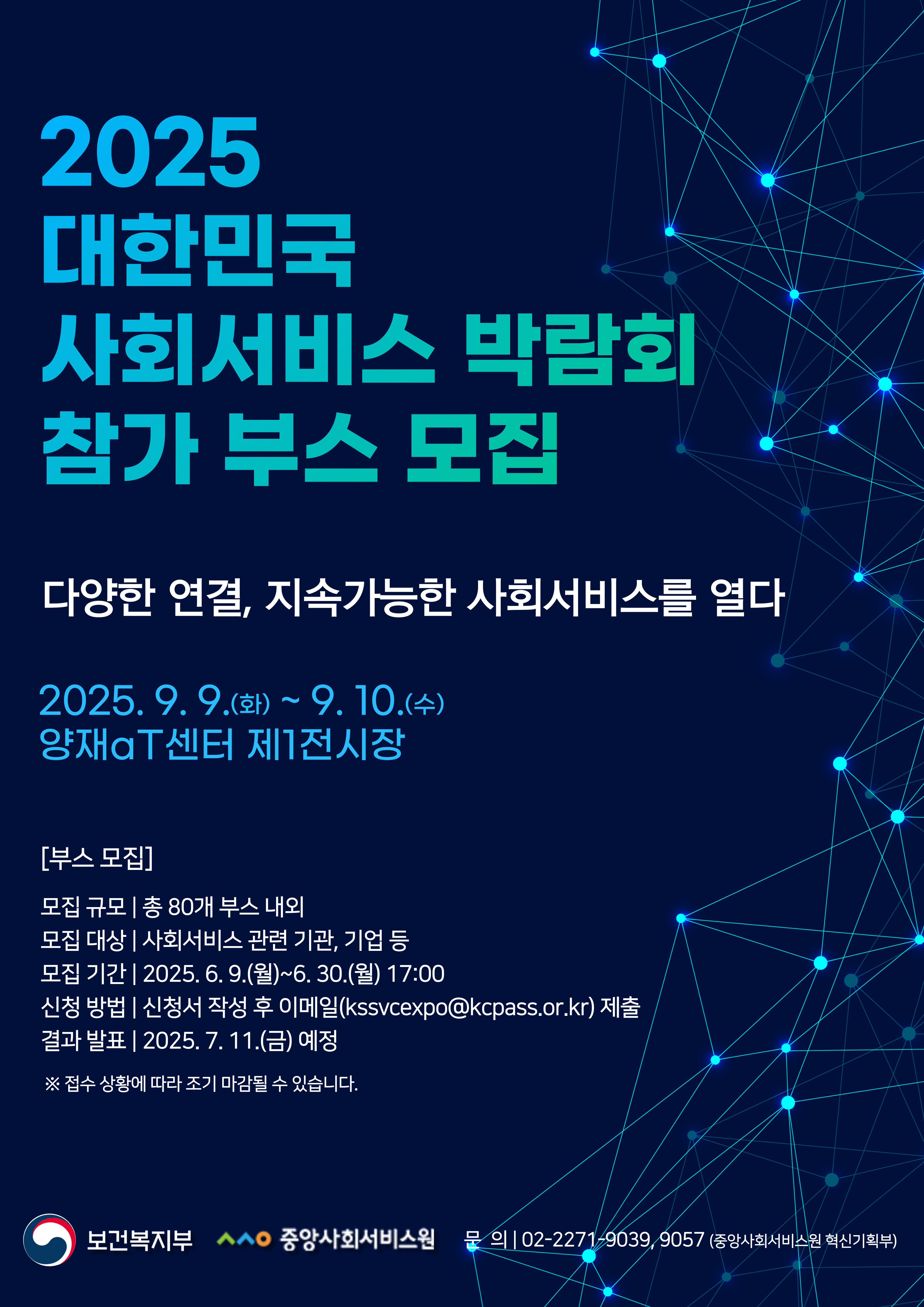 2025년 대한민국 사회서비스 박람회 부스 참여 기관 모집(~6.30.월)  2025 대한민국사회서비스 박람회 참가 부스 모집  다양한 연결, 지속가능한 사회서비스를 열다  2025.9.9.(화)~9.10.(수)  시설평가  중앙지원단  양재aT센터 제1전시장  [부스 모집]  모집 규모 | 총 80개 부스 내외  모집 대상 | 사회서비스 관련 기관, 기업 등  모집 기간 | 2025. 6. 9.(월)~6.30.(월) 17:00  신청 방법 | 신청서 작성 후 이메일(kssvcexpo@kcpass.or.kr) 제출  결과 발표 | 2025. 7. 11.(금) 예정  ※ 접수 상황에 따라 조기 마감될 수 있습니다.  보건복지부 ㅅㅅㅇ 중앙사회서비스원 문의 | 02-2271-9039, 9057 (중앙사회서비스원 혁신기획부)