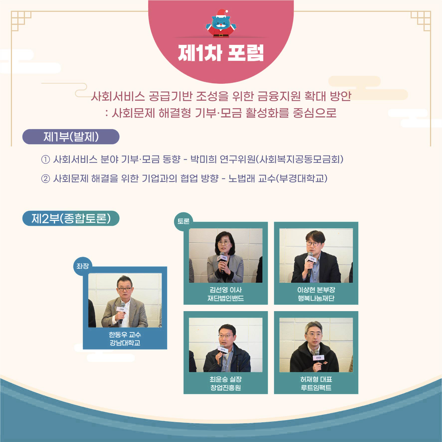 제1차 포럼 사회서비스 공급기반 조성을 위한 금융지원 확대 방안 제1부(발제) :사회문제 해결형 기부·모금 활성화를 중심으로 1 사회서비스 분야 기부·모금 동향 - 박미희 연구위원(사회복지공동모금회) 2 사회문제 해결을 위한 기업과의 협업 방향 - 노법래 교수(부경대학교) 제2부(종합토론) 좌장 한동우 교수 강남대학교 토론 김선영 이사 재단법인밴드 이상현 본부장 행복나눔재단 최윤승 실장 창업진흥원 허재형 대표 루트임팩트