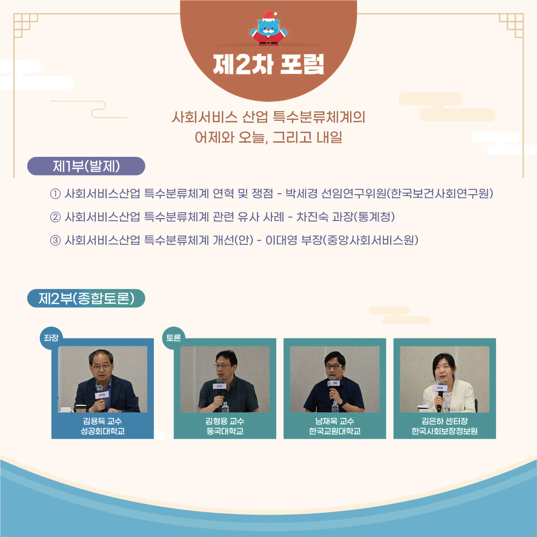 제2차 포럼 사회서비스 산업 특수분류체계의 어제와 오늘, 그리고 내일 제1부(발제) 1 사회서비스산업 특수분류체계 연혁 및 쟁점 - 박세경 선임연구위원(한국보건사회연구원) 2 사회서비스산업 특수분류체계 관련 유사 사례 - 차진숙 과장(통계청) 3 사회서비스산업 특수분류체계 개선(안) - 이대영 부장(중앙사회서비스원) 제2부(종합토론) 좌장 김용득 교수 성공회대학교 토론 김형용 교수 동국대학교 남재욱 교수 한국교원대학교 김은하 센터장 한국사회보장정보원
