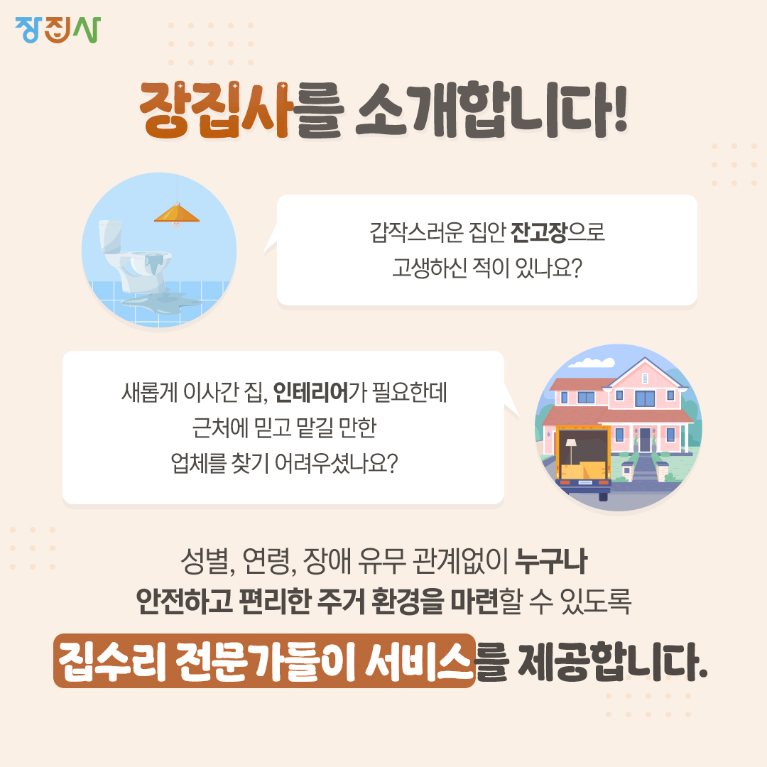 장집사 장집사를 소개합니다! 갑작스러운 집안 잔고장으로 고생하신 적이 있나요? 새롭게 이사간 집, 인테리어가 필요한데 근처에 믿고 맡길 만한  업체를 찾기 어려우셨나요? 성별, 연령, 장애 유무 관계없이 누구나 안전하고 편리한 주거 환경을 마련할 수 있도록 집수리 전문가들이 서비스를 제공합니다.