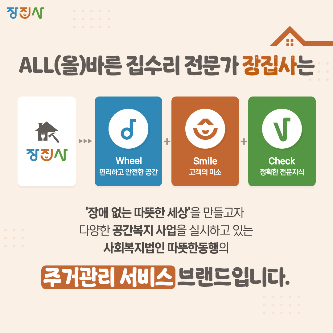 장집사 ALL(올)바른 집수리 전문가 장집사는 장집사 Wheel편리하고 안전한 공간 Smile 고객의 미소 Check 정확한 전문지식 장애 없는 따뜻한 세상을 만들고자 다양한 공간복지 사업을 실시하고 있는 사회복지법인 따뜻한동행의 주거관리 서비스 브랜드입니다.