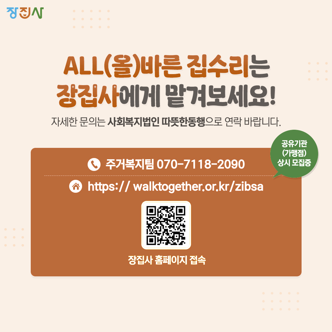 장집사 ALL(올)바른 집수리는 장집사에게 맡겨보세요! 자세한 문의는 사회복지법인 따뜻한 동행으로 연락 바랍니다. 주거복지팀 070-7118-2090 https://walktogether.or.kr/zibsa QR코드 https://m.site.naver.com/1lXTm 장집사 홈페이지 접속