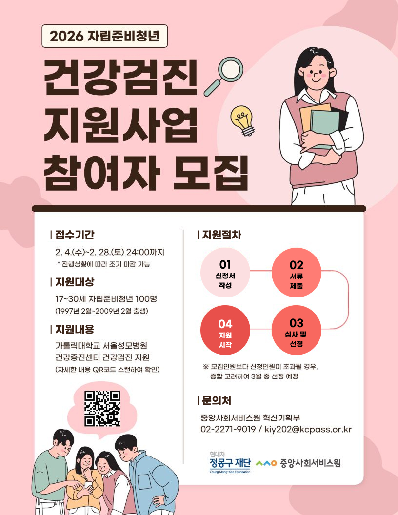 2026 자립준비청년  건강검진 지원사업 참여자 모집  | 접수기간 2. 4. (수)~2. 28. (토) 24: 00까지 * 진행상황에 따라 조기 마감 가능 | 지원대상 17~30세 자립준비청년 100명 (1997년 2월~2009년 2월 출생)   | 지원내용 가톨릭대학교 서울성모병원 시작 선점 건강증진센터 건강검진 지원 (자세한 내용 QR코드 스캔하여 확인) [QR: https://naver.me/5u9NPGKf]    | 지원절차  01신청서 작성 02서류 제출 03심사 및 선정 04지원 시작  ※ 모집인원보다 신청인원이 초과될 경우, 종합 고려하여 3월 중 선정 예정  | 문의처 중앙사회서비스원 혁신기획부 02-2271-9019 / kiy202@kcpass. or. kr  현대차 정몽구 재단 A0 중앙사회서비스원 Ourg Angkoo Fonsra  