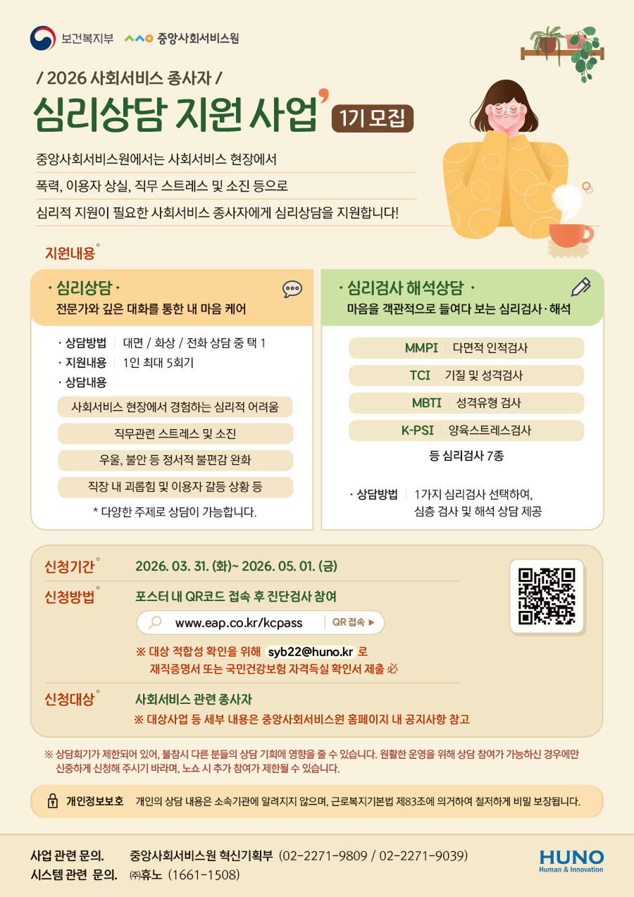 보건복지부 ㅅㅅㅇ 중앙사회서비스원 / 2026 사회서비스 종사자/ 심리상담 지원 사업 1기 모집 중앙사회서비스원에서는 사회서비스 현장에서 폭력, 이용자 상실, 직무 스트레스 및 소진 등으로 심리적 지원이 필요한 사회서비스 종사자에게 심리상담을 지원합니다! 지원내용  심리상담 전문가와 깊은 대화를 통한 내 마음 케어 상담방법 대면/화상/전화상담 중 택 1 지원내용 1인 최대 5회기 상담내용 사회서비스 현장에서 경험하는 심리적 어려움 직무관련 스트레스 및 소진 우울, 불안 등 정서적 불편감 완화 직장 내 괴롭힘 및 이용자 갈등 상황 등 * 다양한 주제로 상담이 가능합니다. 심리검사 해석상담 마음을 객관적으로 들여다 보는 심리검사·해석 MMPI 다면적 인적검사 TCI 기질 및 성격검사 MBTI 성격유형 검사 K-PSI 양육스트레스검사 등 심리검사 7종 상담방법 1가지 심리검사 선택하여, 심층 검사 및 해석 상담 제공 신청기간 2026.03. 31.(화)~ 2026.05.01. (금) 신청방법 포스터 내 QR코드 접속 후 진단검사 참여 QR: https://m.site.naver.com/23T9U  www.eap.co.kr/kcpass QR 접속 ※ 대상 적합성확인을 위해 syb22@huno.kr 로 재직증명서 또는 국민건강보험 자격득실확인서 제출 必  신청대상 D 사회서비스 관련 종사자 ※ 대상사업 등 세부 내용은 중앙사회서비스원 홈페이지 내 공지사항 참고  ※ 상담회기가 제한되어 있어, 불참시 다른 분들의 상담 기회에 영향을 줄 수 있습니다. 원활한 운영을 위해 상담 참여가 가능하신 경우에만 신중하게 신청해 주시기 바라며, 노쇼 시 추가 참여가 제한될 수 있습니다.  개인정보보호 개인의 상담 내용은 소속기관에 알려지지 않으며, 근로복지기본법 제83조에 의거하여 철저하게 비밀 보장됩니다. 사업 관련 문의. 중앙사회서비스원 혁신기획부 (02-2271-9809/02-2271-9039) 시스템 관련 문의. (주)휴노 (1661-1508) 