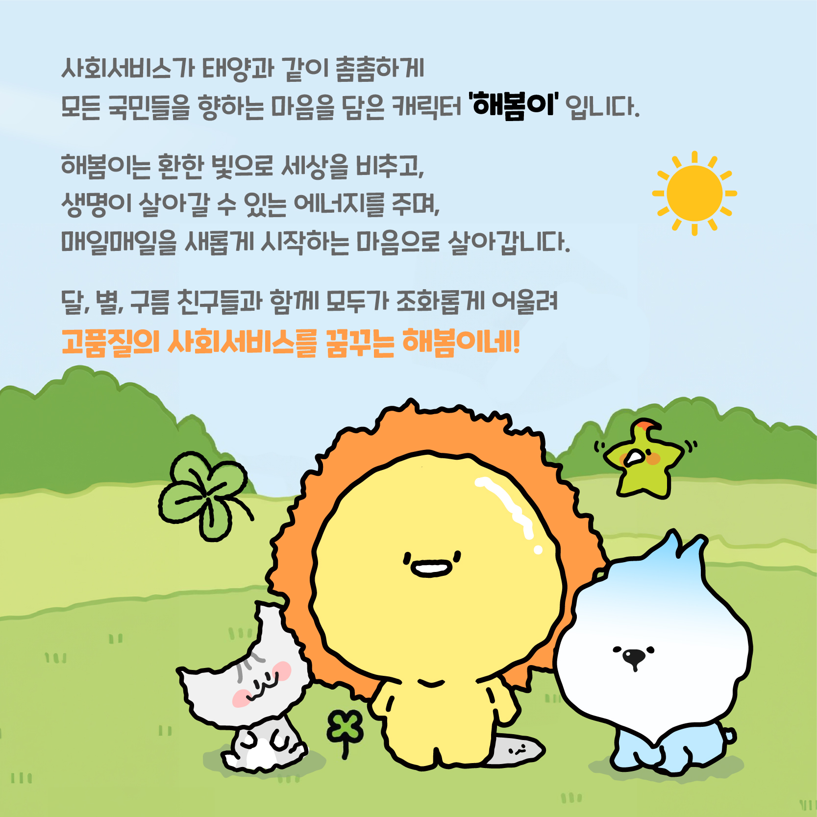 사회서비스가 태양과 같이 촘촘하게 모든 국민들을 향하는 마음을 담은 캐릭터 '해봄이' 입니다. 해봄이는 환한 빛으로 세상을 비추고, 생명이 살아갈 수 있는 에너지를 주며, 매일매일을 새롭게 시작하는 마음으로 살아갑니다. 달, 별, 구름 친구들과 함께 모두가 조화롭게 어울려 고품질의 사회서비스를 꿈꾸는 해봄이네!