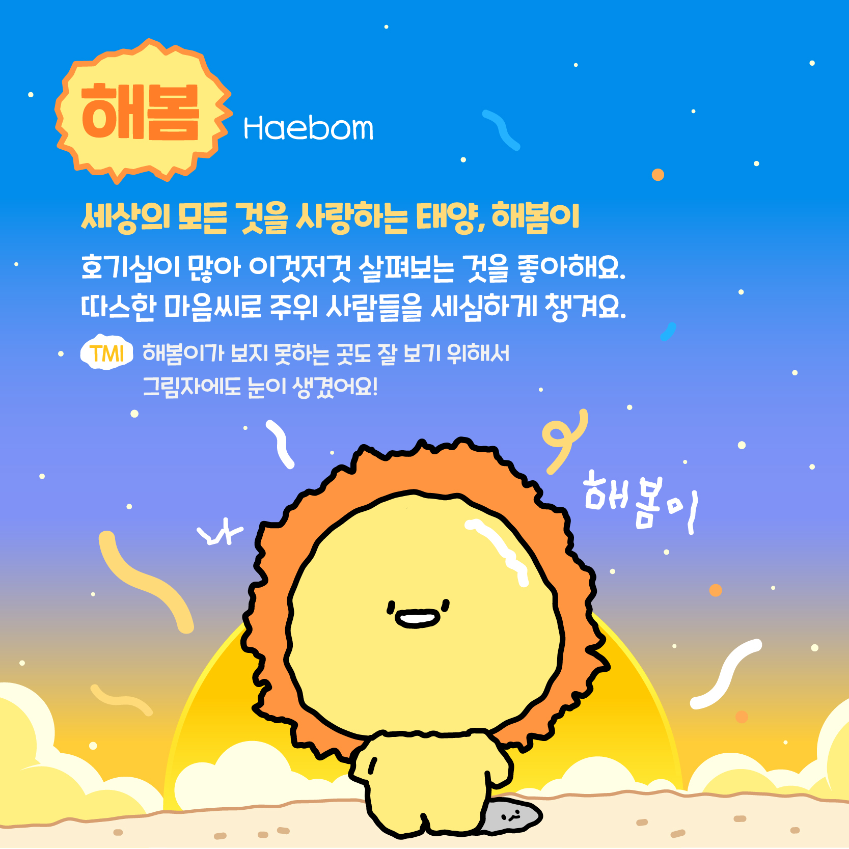 해봄(Haebom):세상의 모든 것을 사랑하는 태양, 해봄이. 호기심이 많아 이것저것 살펴보는 것을 좋아해요. 따스한 마음씨로 주위 사람들을 세심하게 챙겨요. TMI:해봄이가 보지 못하는 곳도 잘 보기 위해서 그림자에도 눈이 생겼어요! 나 해봄이!
