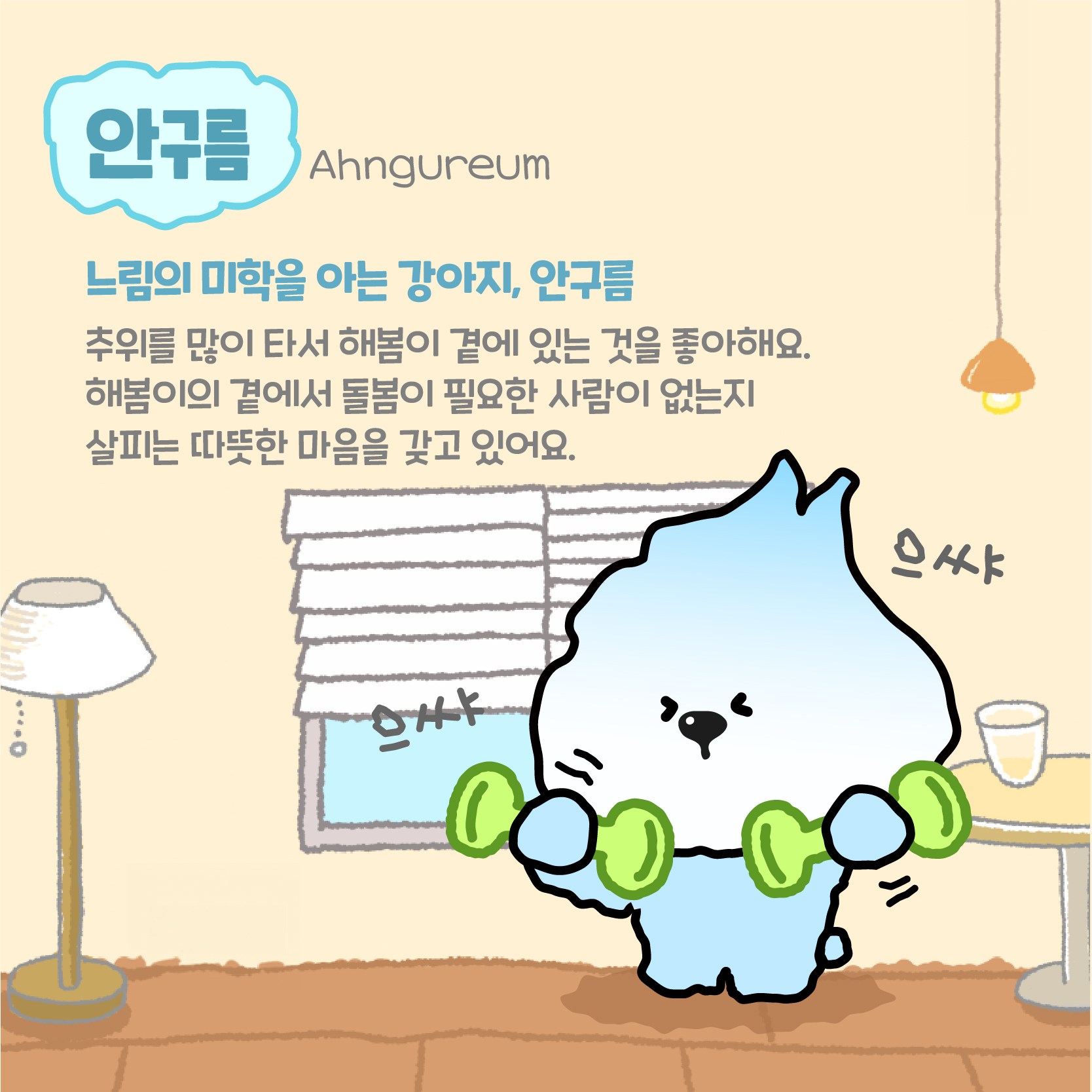 안구름(Ahngureum):느림의 미학을 아는 강아지, 안구름. 추위를 많이 타서 해봄이 곁에 있는 것을 좋아해요. 해봄이의 곁에서 돌봄이 필요한 사람이 없는지 사리는 따뜻한 마음을 갖고 있어요. 으쌰 으쌰!