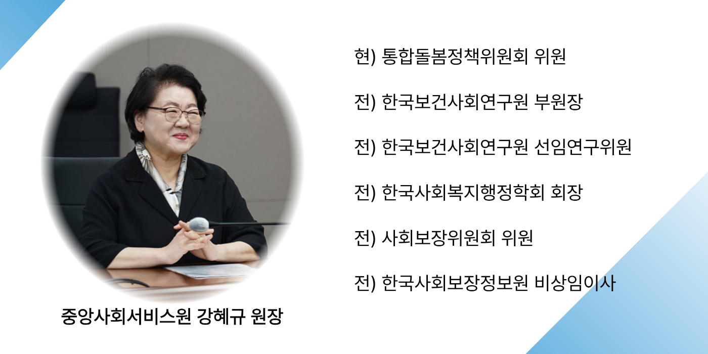 중앙사회서비스원 강혜규 원장                     현 통합돌봄정책위원회 위원, 전 한국보건사회연구원 부원장, 전 한국보건사회연구원 선임연구위원, 전 한국사회복지행정학회 회장, 전 사회보장위원회 위원, 전 한국사회보장정보원 비상임이사